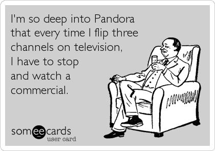 I'm so deep into Pandora
that every time I flip three
channels on television,
I have to stop 
and watch a
commercial.