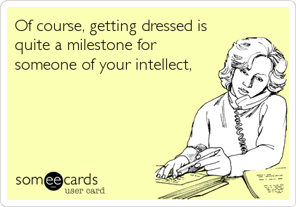 Of course, getting dressed is
quite a milestone for
someone of your intellect,