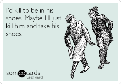I'd kill to be in his
shoes. Maybe I'll just
kill him and take his
shoes.