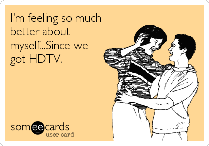 I'm feeling so much
better about
myself...Since we
got HDTV.