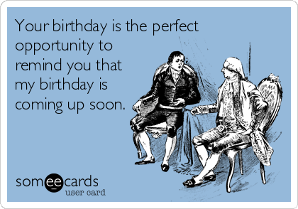 Your birthday is the perfect
opportunity to
remind you that
my birthday is
coming up soon.