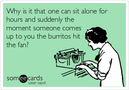 Why is it that one can sit alone for
hours and suddenly the
moment someone comes
up to you the burritos hit
the fan?