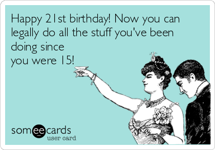 Happy 21st birthday! Now you can
legally do all the stuff you've been
doing since
you were 15!