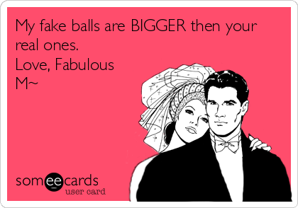 My fake balls are BIGGER then your
real ones.
Love, Fabulous
M~