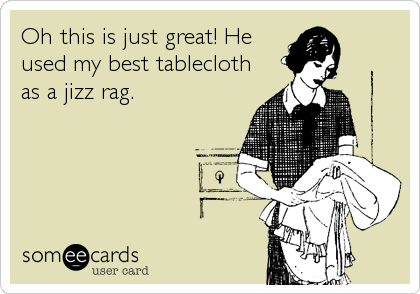 Oh this is just great! He
used my best tablecloth
as a jizz rag.