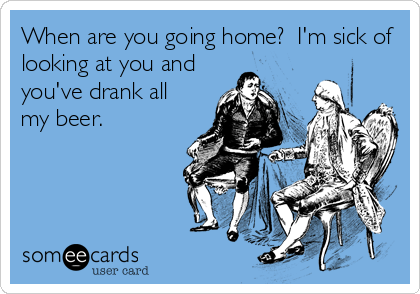 When are you going home?  I'm sick of
looking at you and
you've drank all
my beer.