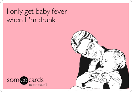 I only get baby fever                  
when I 'm drunk