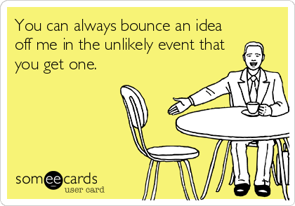 You can always bounce an idea
off me in the unlikely event that
you get one.