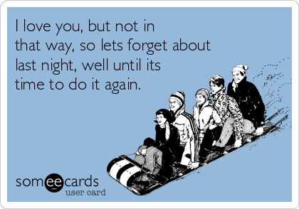 I love you, but not in
that way, so lets forget about
last night, well until its
time to do it again.