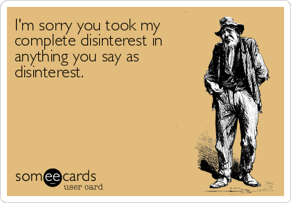 I'm sorry you took my
complete disinterest in
anything you say as
disinterest.