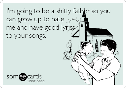I'm going to be a shitty father so you
can grow up to hate
me and have good lyrics
to your songs.