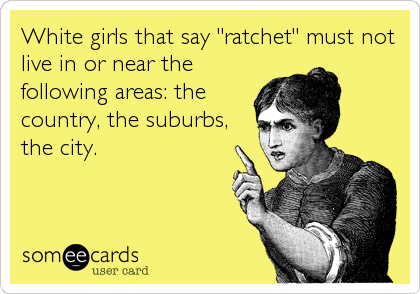 White girls that say "ratchet" must not
live in or near the
following areas: the
country, the suburbs,
the city.