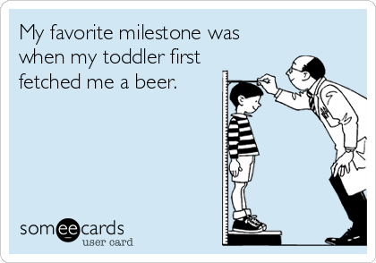 My favorite milestone was
when my toddler first
fetched me a beer.