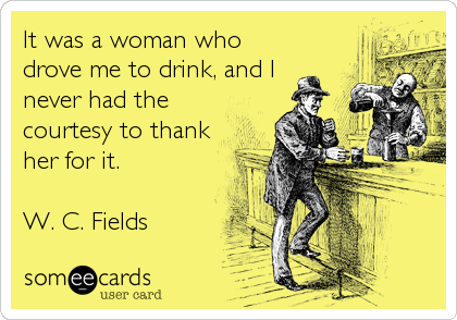 It was a woman who
drove me to drink, and I
never had the
courtesy to thank
her for it.

W. C. Fields