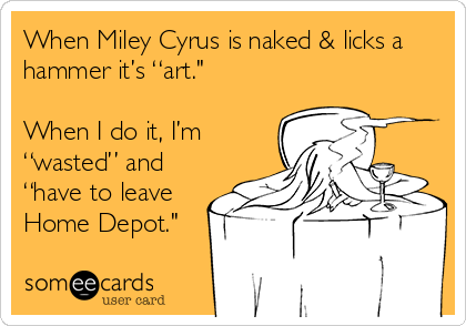 When Miley Cyrus is naked & licks a
hammer it’s “art." 

When I do it, I’m
“wasted” and
“have to leave
Home Depot."