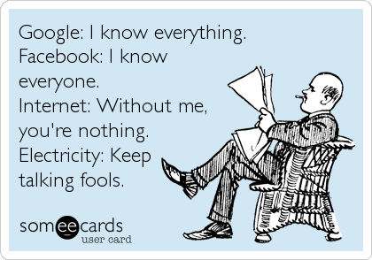 Google: I know everything.
Facebook: I know
everyone.
Internet: Without me,
you're nothing.
Electricity: Keep
talking fools.