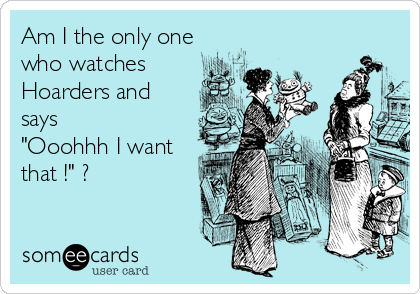 Am I the only one
who watches 
Hoarders and
says
"Ooohhh I want
that !" ?