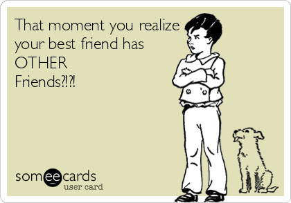 That moment you realize
your best friend has 
OTHER 
Friends?!?!