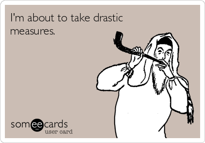 I'm about to take drastic
measures.