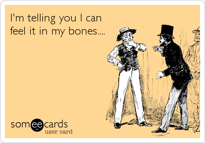 I'm telling you I can
feel it in my bones....