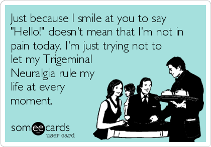 Just because I smile at you to say
"Hello!" doesn't mean that I'm not in
pain today. I'm just trying not to
let my Trigeminal
Neuralgia rule my
life at every
moment.