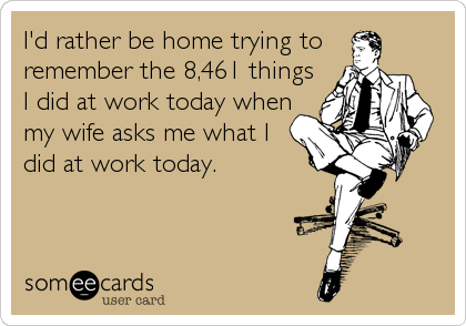 I'd rather be home trying to
remember the 8,461 things
I did at work today when
my wife asks me what I
did at work today.