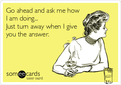 Go ahead and ask me how
I am doing...
Just turn away when I give
you the answer.