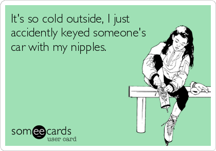 It's so cold outside, I just
accidently keyed someone's
car with my nipples.