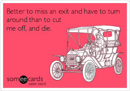 Better to miss an exit and have to turn
around than to cut
me off, and die.