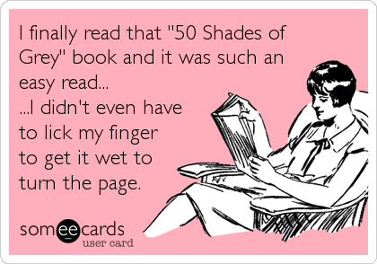 I finally read that "50 Shades of
Grey" book and it was such an
easy read...
...I didn't even have
to lick my finger
to get it wet to
turn the page.