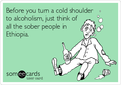 Before you turn a cold shoulder
to alcoholism, just think of
all the sober people in
Ethiopia.