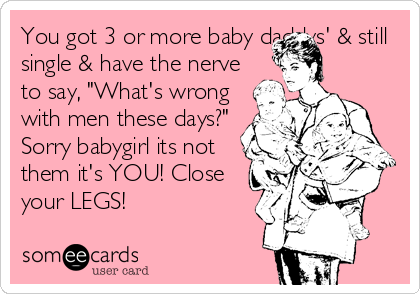 You got 3 or more baby daddys' & still
single & have the nerve
to say, "What's wrong
with men these days?" 
Sorry babygirl its not
them it's YOU! Close
your LEGS!