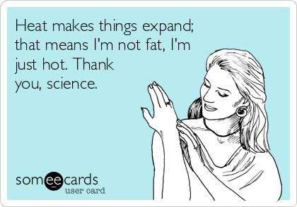 Heat makes things expand;
that means I'm not fat, I'm
just hot. Thank
you, science.