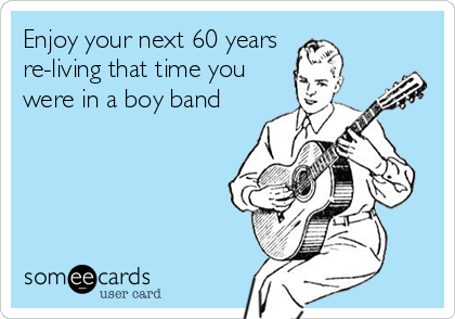 Enjoy your next 60 years
re-living that time you
were in a boy band