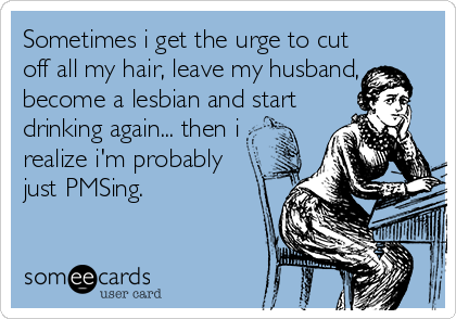 Sometimes i get the urge to cut
off all my hair, leave my husband,
become a lesbian and start
drinking again... then i
realize i'm probably
just PMSing.