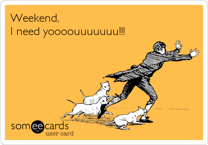 Weekend,
I need yoooouuuuuuu!!!