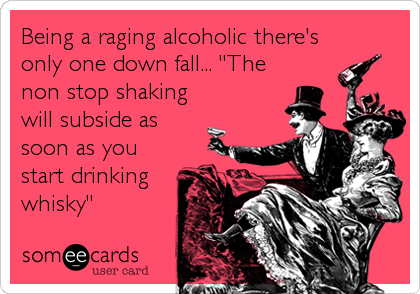 Being a raging alcoholic there's
only one down fall... "The
non stop shaking
will subside as
soon as you
start drinking
whisky"