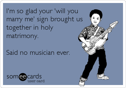I'm so glad your 'will you
marry me' sign brought us
together in holy
matrimony.

Said no musician ever.