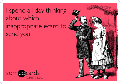 I spend all day thinking
about which
inappropriate ecard to
send you