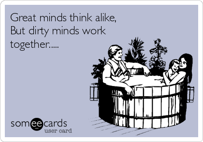 Great minds think alike,
But dirty minds work
together.....