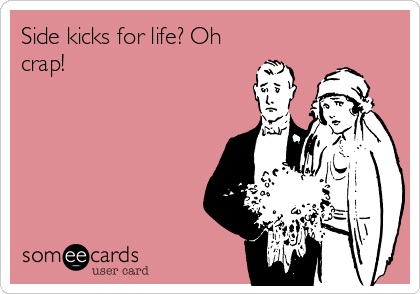 Side kicks for life? Oh
crap!