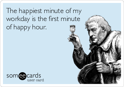 The happiest minute of my 
workday is the first minute
of happy hour.