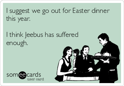 I suggest we go out for Easter dinner
this year.

I think Jeebus has suffered
enough.