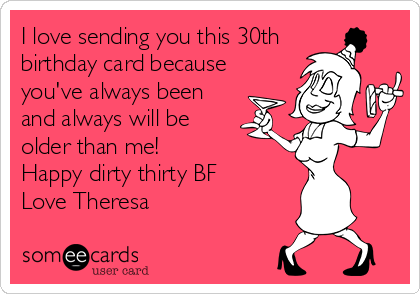 I love sending you this 30th
birthday card because
you've always been
and always will be
older than me!
Happy dirty thirty BF
Love Theresa