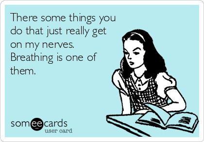 There some things you
do that just really get
on my nerves.
Breathing is one of
them.