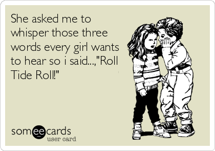 She asked me to
whisper those three
words every girl wants
to hear so i said...,"Roll
Tide Roll!"