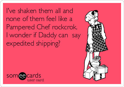 I've shaken them all and 
none of them feel like a
Pampered Chef rockcrok.  
I wonder if Daddy can  say
expedited shipping?