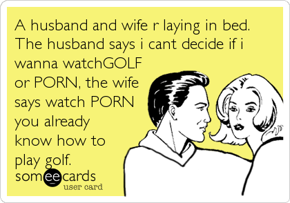 A husband and wife r laying in bed.
The husband says i cant decide if i
wanna watchGOLF
or PORN, the wife
says watch PORN
you already
know how to
play golf.