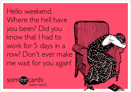 Hello weekend.
Where the hell have
you been? Did you
know that I had to
work for 5 days in a
row? Don't ever make
me wait for you