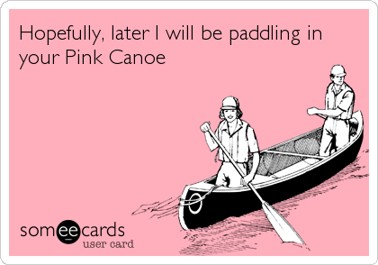 Hopefully, later I will be paddling in
your Pink Canoe